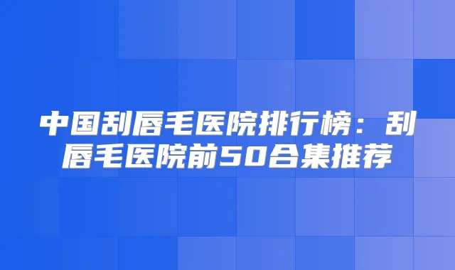 中国刮唇毛医院排行榜:刮唇毛医院前50合集推荐