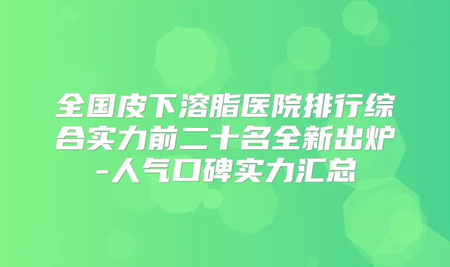 全国皮下溶脂医院排行综合实力前二十名全新出炉-人气口碑实力汇总