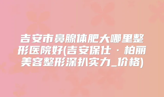 吉安市鼻腺体肥大哪里整形医院好(吉安保仕·柏丽美容整形深扒实力_价格)