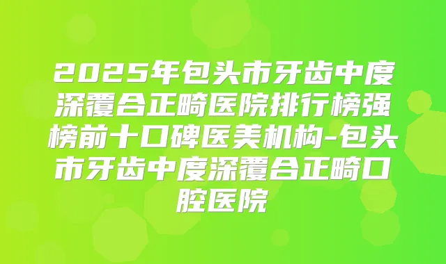 2025年包头市牙齿中度深覆合正畸医院排行榜强榜前十口碑医美机构-包头市牙齿中度深覆合正畸口腔医院