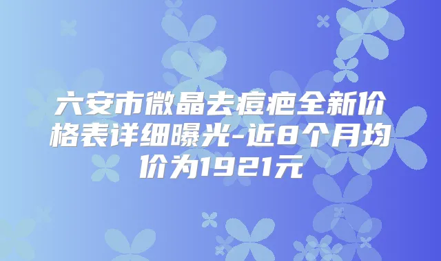 六安市微晶去痘疤全新价格表详细曝光-近8个月均价为1921元