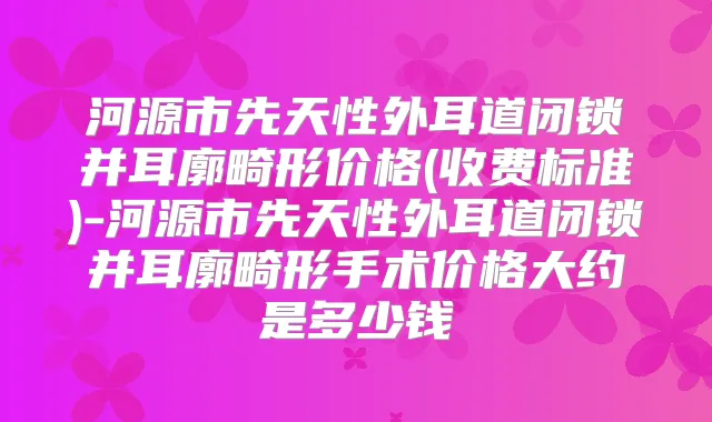 河源市先天性外耳道闭锁并耳廓畸形价格(收费标准)-河源市先天性外耳道闭锁并耳廓畸形手术价格大约是多少钱