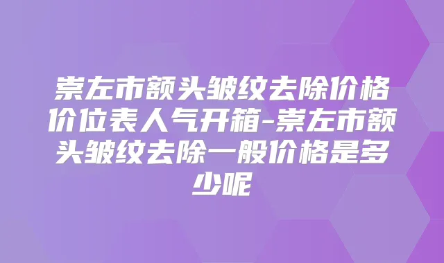 崇左市额头皱纹去除价格价位表人气开箱-崇左市额头皱纹去除一般价格是多少呢