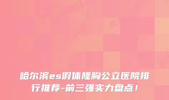 哈尔滨es假体隆胸公立医院排行推荐-前三强实力盘点！