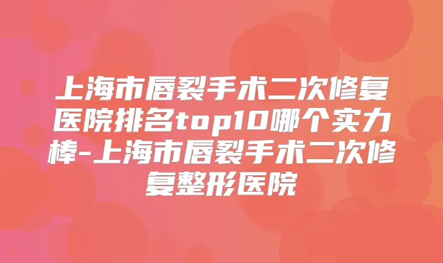 上海市唇裂手术二次修复医院排名top10哪个实力棒-上海市唇裂手术二次修复整形医院