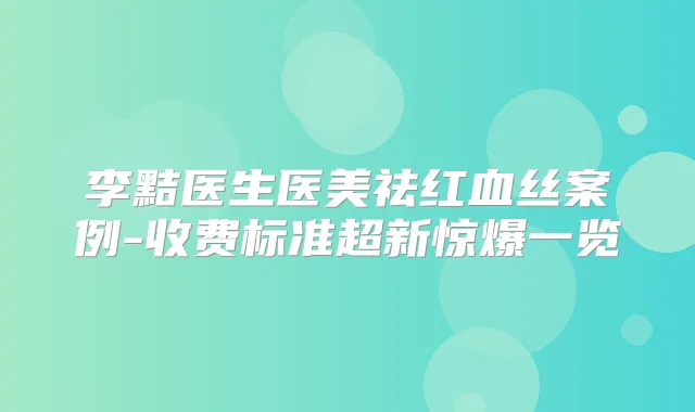 李黠医生医美祛红血丝案例-收费标准超新惊爆一览