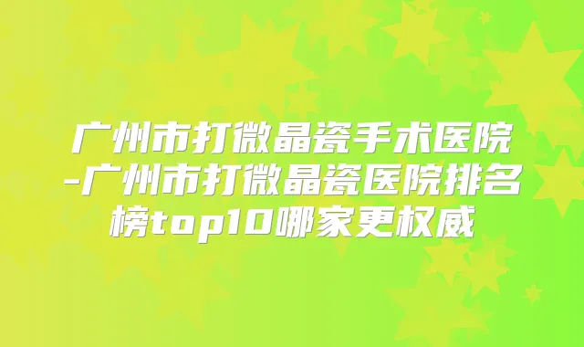 广州市打微晶瓷手术医院-广州市打微晶瓷医院排名榜top10哪家更