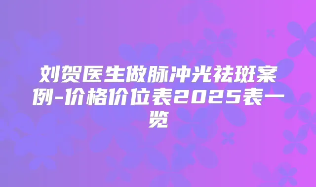 刘贺医生做脉冲光祛斑案例-价格价位表2025表一览