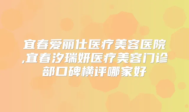 宜春爱丽仕医疗美容医院,宜春汐瑞妍医疗美容门诊部口碑横评哪家好