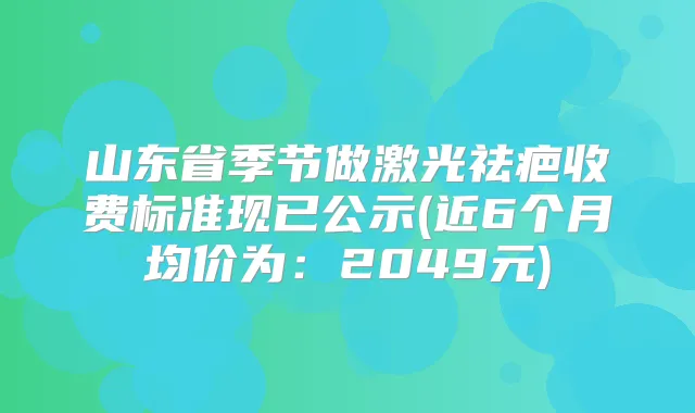 山东省季节做激光祛疤收费标准现已公示(近6个月均价为：2049元)