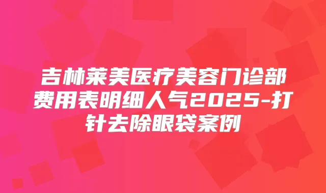 吉林莱美医疗美容门诊部费用表明细人气2025-打针去除眼袋案例