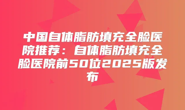中国自体脂肪填充全脸医院推荐:自体脂肪填充全脸医院前50位2025版发布