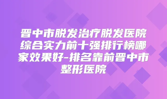 晋中市脱发脱发医院综合实力前十强排行榜哪家效果好-排名靠前晋中市整形医院