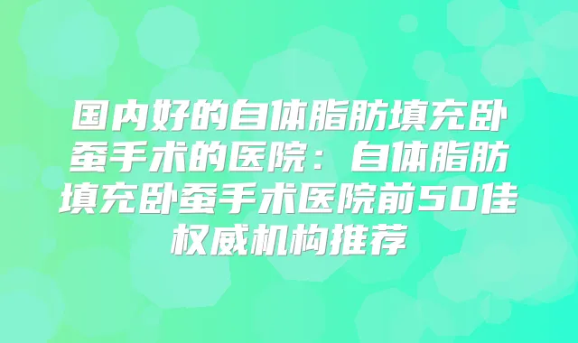 国内好的自体脂肪填充卧蚕手术的医院:自体脂肪填充卧蚕手术医院前50佳机构推荐