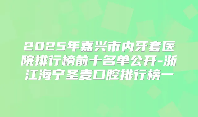 2025年嘉兴市内牙套医院排行榜前十名单公开-浙江海宁圣麦口腔排行榜一