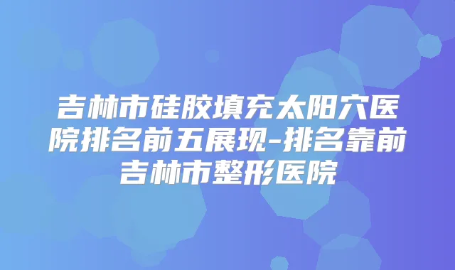 吉林市硅胶填充太阳穴医院排名前五展现-排名靠前吉林市整形医院