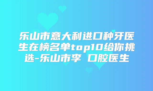 乐山市意大利进口种牙医生在榜名单top10给你挑选-乐山市李珺口腔医生