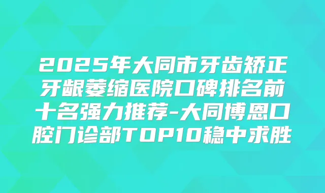 2025年大同市牙齿矫正牙龈萎缩医院口碑排名前十名强力推荐-大同博恩口腔门诊部TOP10稳中求胜