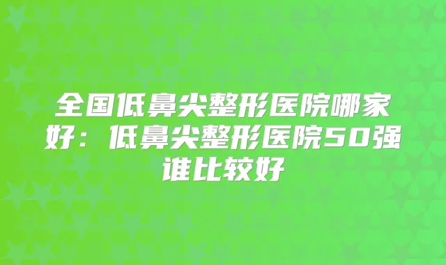 全国低鼻尖整形医院哪家好:低鼻尖整形医院50强谁比较好