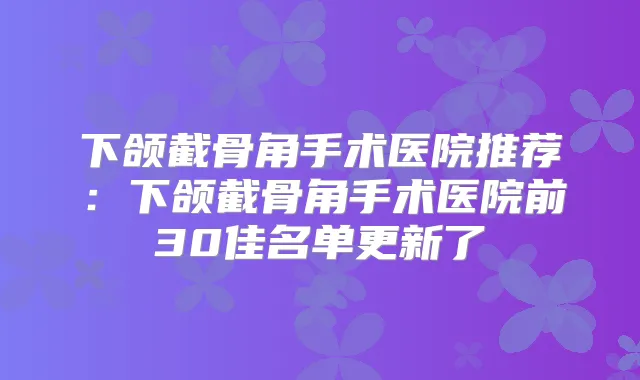 下颌截骨角手术医院推荐:下颌截骨角手术医院前30佳名单更新了