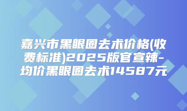 嘉兴市黑眼圈去术价格(收费标准)2025版官宣辣-均价黑眼圈去术14587元