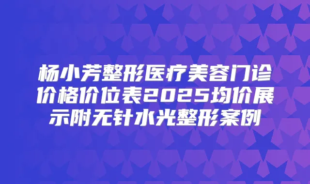 杨小芳整形医疗美容门诊价格价位表2025均价展示附无针水光整形案例