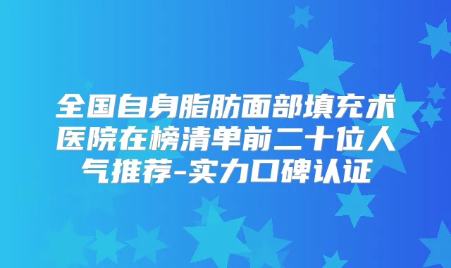 全国自身脂肪面部填充术医院在榜清单前二十位人气推荐-实力口碑认证