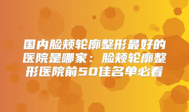 国内脸颊轮廓整形好的医院是哪家:脸颊轮廓整形医院前50佳名单必看