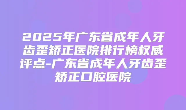 2025年广东省成年人牙齿歪矫正医院排行榜评点-广东省成年人牙齿歪矫正口腔医院