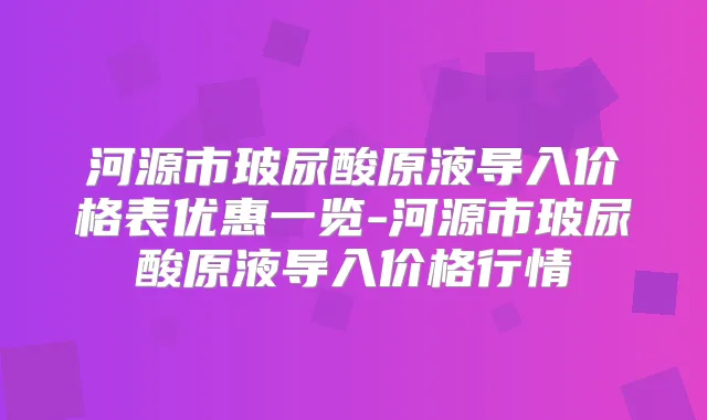 河源市玻尿酸原液导入价格表优惠一览-河源市玻尿酸原液导入价格行情