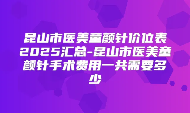 昆山市医美童颜针价位表2025汇总-昆山市医美童颜针手术费用一共需要多少