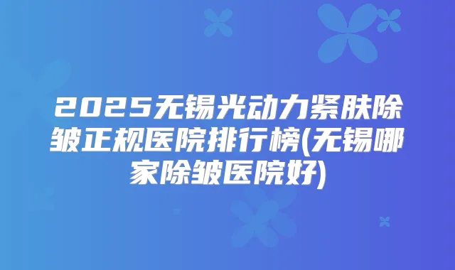2025无锡光动力紧肤除皱正规医院排行榜(无锡哪家除皱医院好)