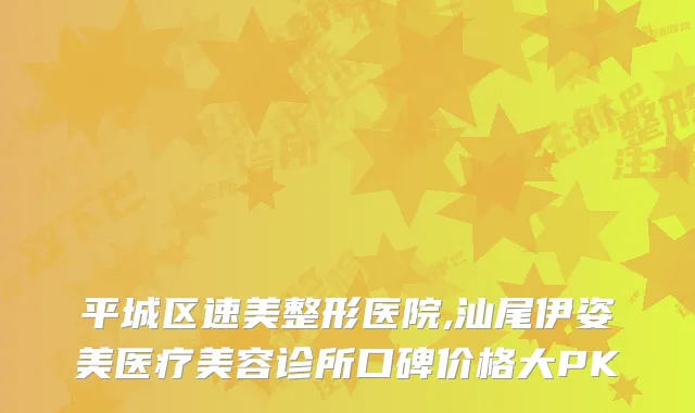 平城区速美整形医院,汕尾伊姿美医疗美容诊所口碑价格大PK