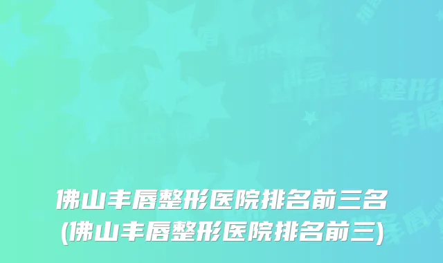 佛山丰唇整形医院排名前三名(佛山丰唇整形医院排名前三)