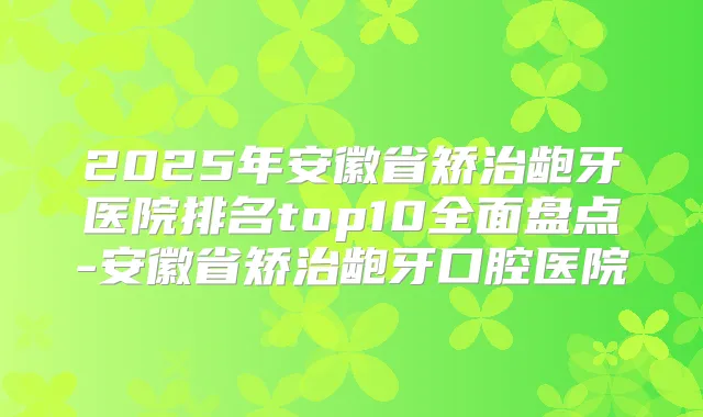 2025年安徽省矫治龅牙医院排名top10全面盘点-安徽省矫治龅牙口腔医院