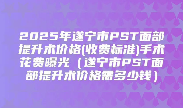 2025年遂宁市PST面部提升术价格(收费标准)手术花费曝光(遂宁市PST面部提升术价格需多少钱)