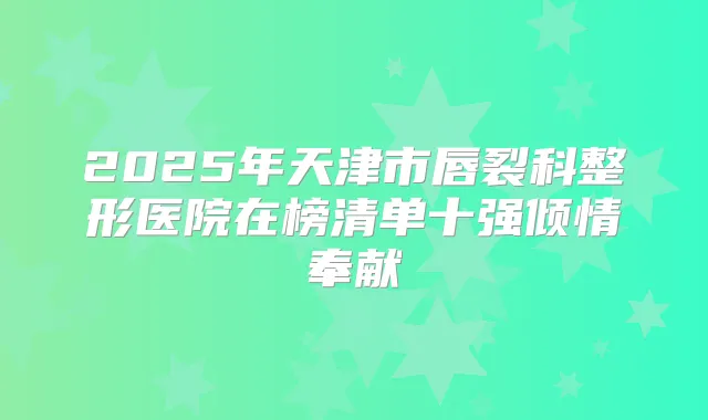 2025年天津市唇裂科整形医院在榜清单十强倾情奉献