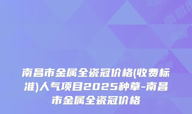 南昌市金属全瓷冠价格(收费标准)人气项目2025种草-南昌市金属全瓷冠价格