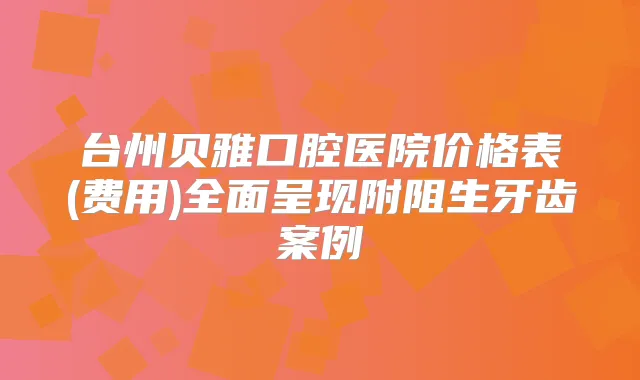 台州贝雅口腔医院价格表(费用)全面呈现附阻生牙齿案例