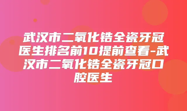 武汉市二氧化锆全瓷牙冠医生排名前10提前查看-武汉市二氧化锆全瓷牙冠口腔医生