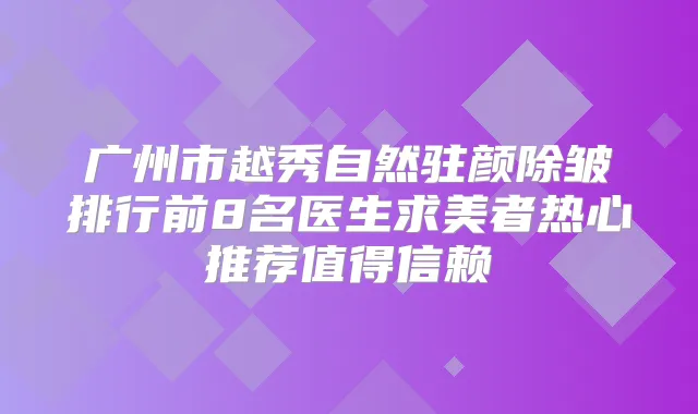广州市越秀自然驻颜除皱排行前8名医生求美者热心推荐值得信赖