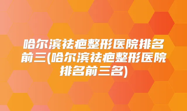 哈尔滨祛疤整形医院排名前三(哈尔滨祛疤整形医院排名前三名)