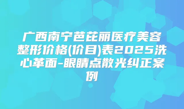 广西南宁芭芘丽医疗美容整形价格(价目)表2025洗心革面-眼睛点散光纠正案例