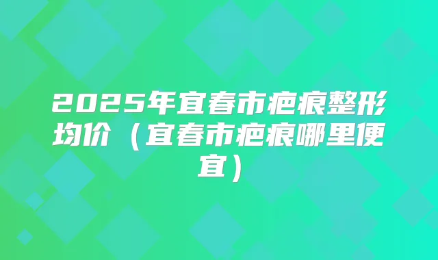 2025年宜春市疤痕整形均价（宜春市疤痕哪里便宜）
