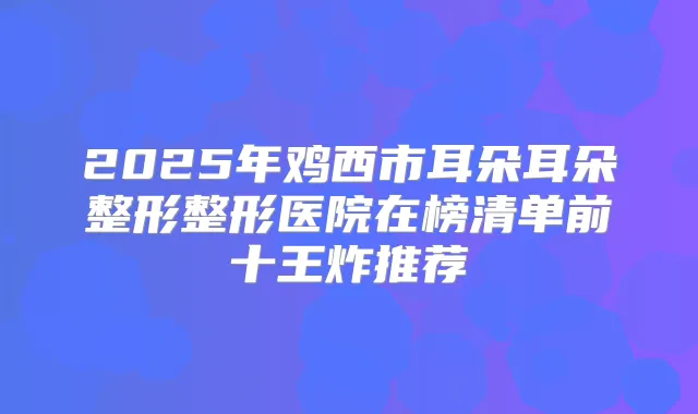 2025年鸡西市耳朵耳朵整形整形医院在榜清单前十王炸推荐