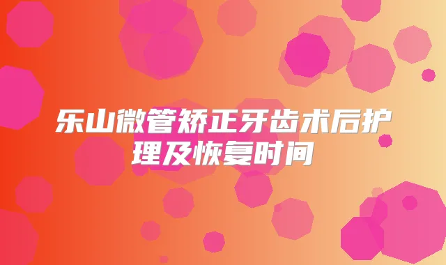 乐山微管矫正牙齿术后护理及恢复时间