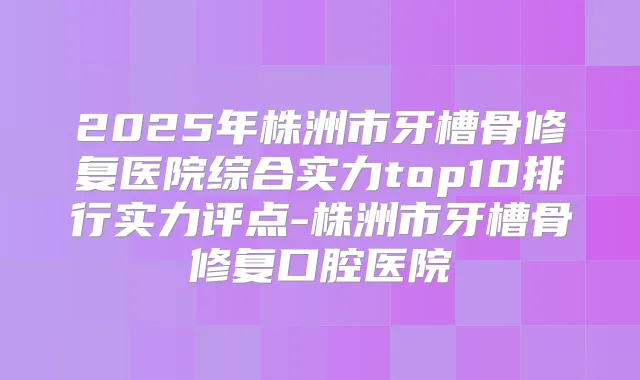 2025年株洲市牙槽骨修复医院综合实力top10排行实力评点-株洲市牙槽骨修复口腔医院