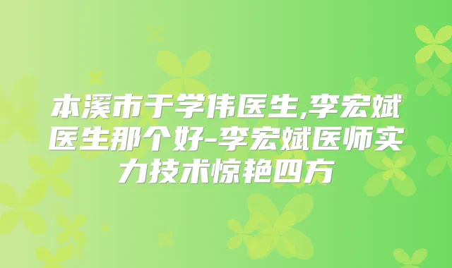 本溪市于学伟医生,李宏斌医生那个好-李宏斌医师实力技术惊艳四方