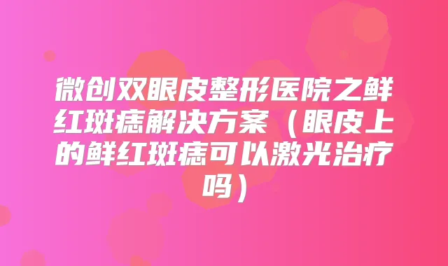 微创双眼皮整形医院之鲜红斑痣解决方案(眼皮上的鲜红斑痣可以激光吗)