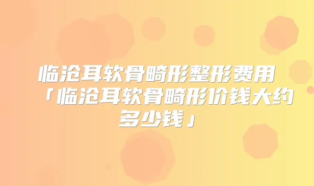title="临沧耳软骨畸形整形费用「临沧耳软骨畸形价钱大约多少钱」"